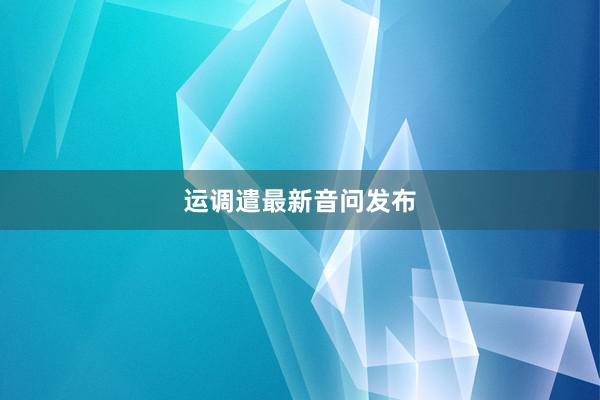 运调遣最新音问发布